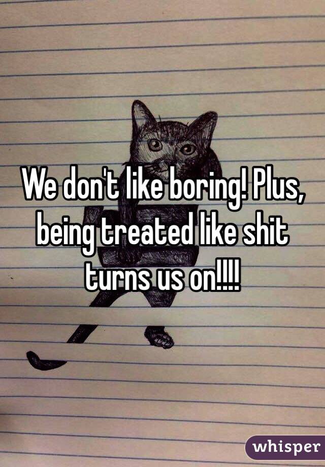 We don't like boring! Plus, being treated like shit turns us on!!!!