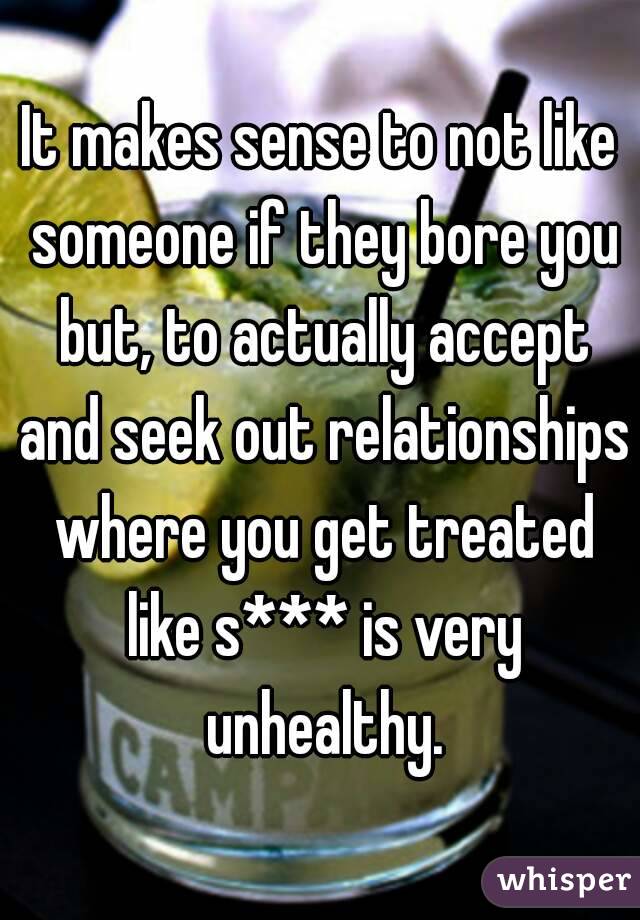 It makes sense to not like someone if they bore you but, to actually accept and seek out relationships where you get treated like s*** is very unhealthy.