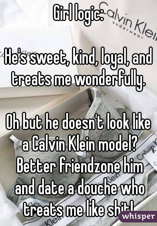 Girl logic:

He's sweet, kind, loyal, and treats me wonderfully. 

Oh but he doesn't look like a Calvin Klein model? Better friendzone him and date a douche who treats me like shit! 