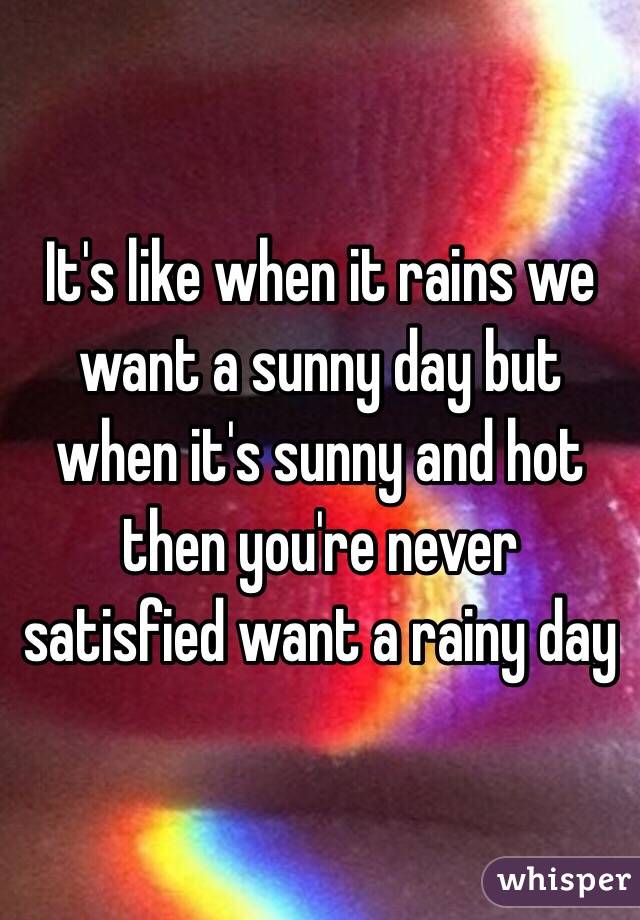 It's like when it rains we want a sunny day but when it's sunny and hot then you're never satisfied want a rainy day