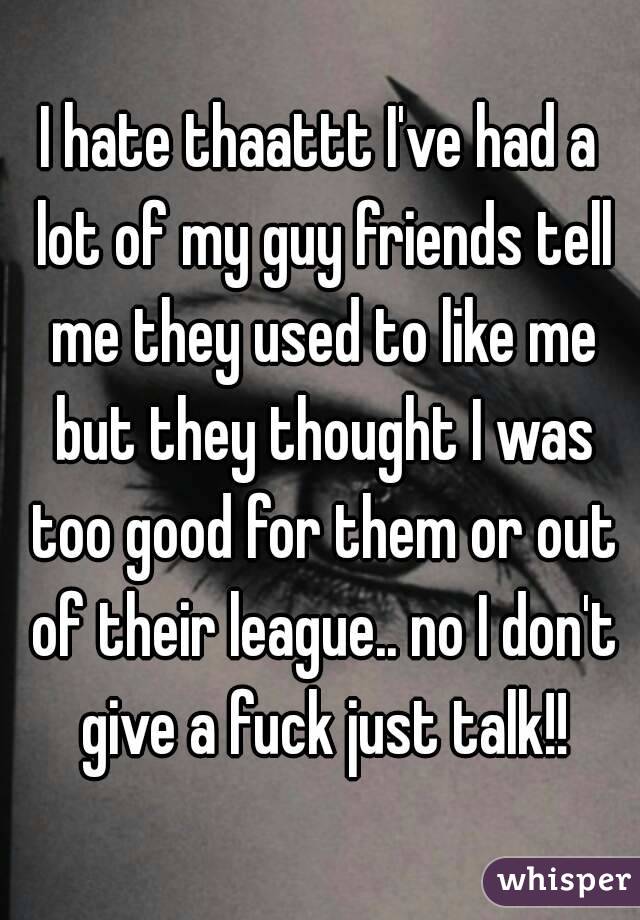 I hate thaattt I've had a lot of my guy friends tell me they used to like me but they thought I was too good for them or out of their league.. no I don't give a fuck just talk!!