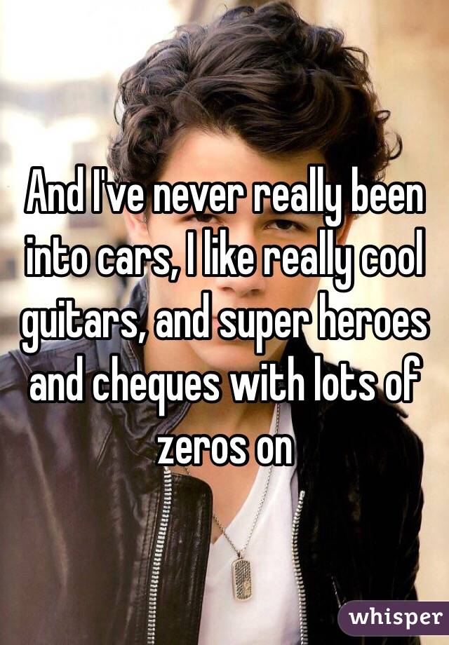 And I've never really been into cars, I like really cool guitars, and super heroes and cheques with lots of zeros on 