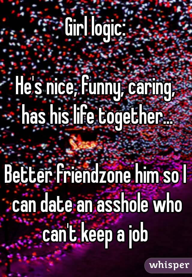 Girl logic:

He's nice, funny, caring, has his life together...

Better friendzone him so I can date an asshole who can't keep a job 