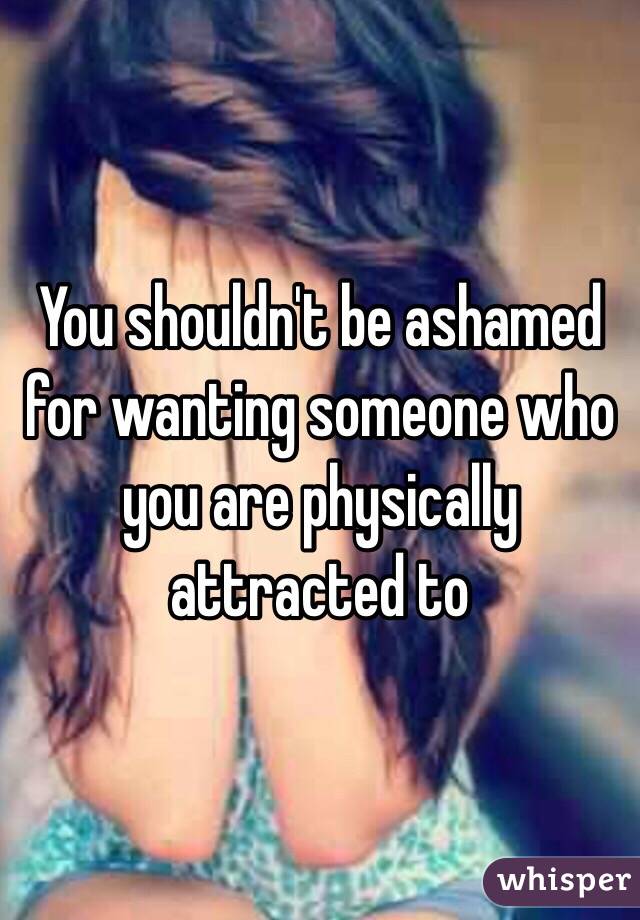 You shouldn't be ashamed for wanting someone who you are physically attracted to