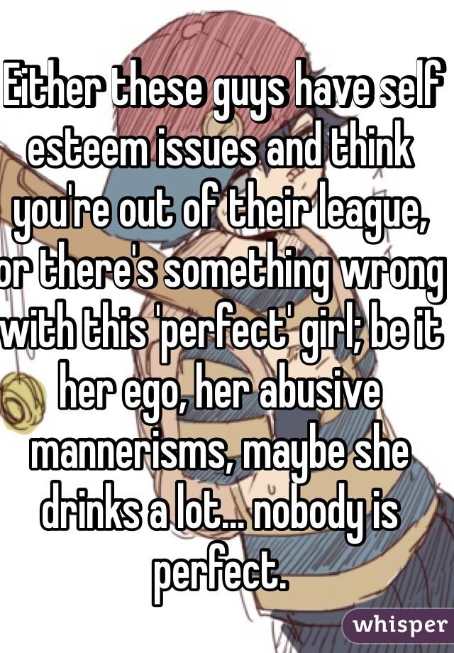  Either these guys have self esteem issues and think you're out of their league, or there's something wrong with this 'perfect' girl; be it her ego, her abusive mannerisms, maybe she drinks a lot... nobody is perfect. 