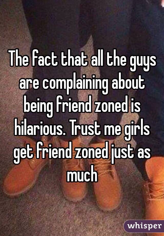 The fact that all the guys are complaining about being friend zoned is hilarious. Trust me girls get friend zoned just as much 