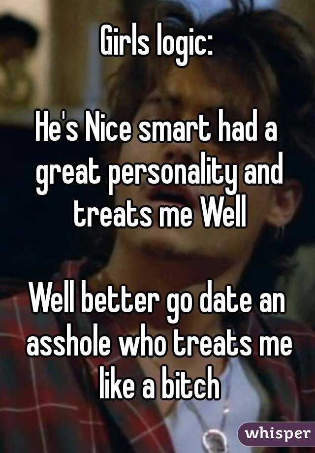 Girls logic:

He's Nice smart had a great personality and treats me Well

Well better go date an asshole who treats me like a bitch