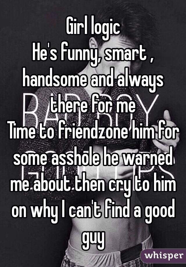 Girl logic 
He's funny, smart , handsome and always there for me 
Time to friendzone him for some asshole he warned me about then cry to him on why I can't find a good guy 