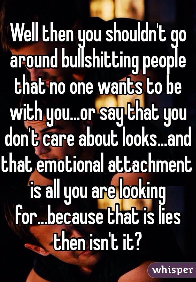 Well then you shouldn't go around bullshitting people that no one wants to be with you...or say that you don't care about looks...and that emotional attachment is all you are looking for...because that is lies then isn't it?  