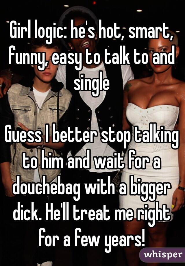 Girl logic: he's hot, smart, funny, easy to talk to and single

Guess I better stop talking to him and wait for a douchebag with a bigger dick. He'll treat me right for a few years!