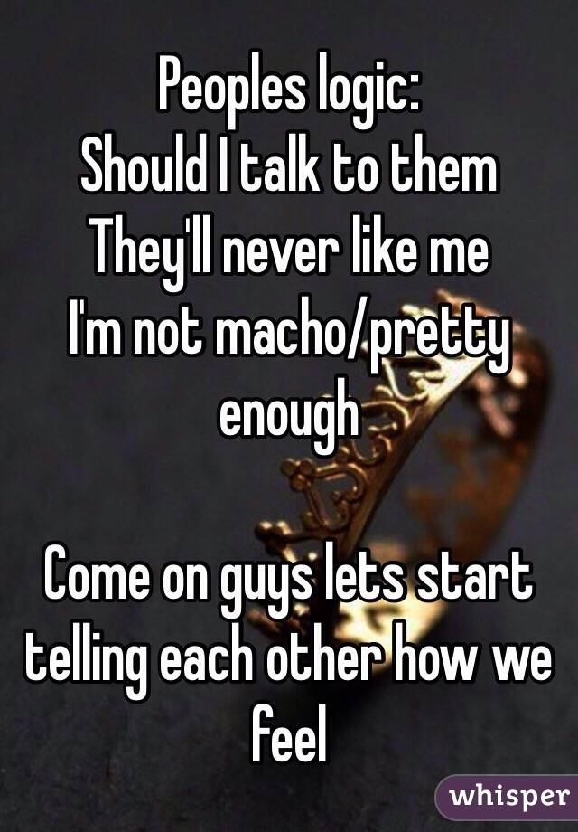 Peoples logic:
Should I talk to them
They'll never like me 
I'm not macho/pretty enough 

Come on guys lets start telling each other how we feel 