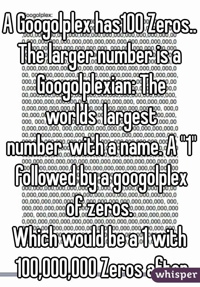 A Googolplex has100 Zeros..
The larger number is a Googolplexian: The worlds largest number with a name. A "1" followed by a googolplex of zeros. 
Which would be a 1 with 100,000,000 Zeros after