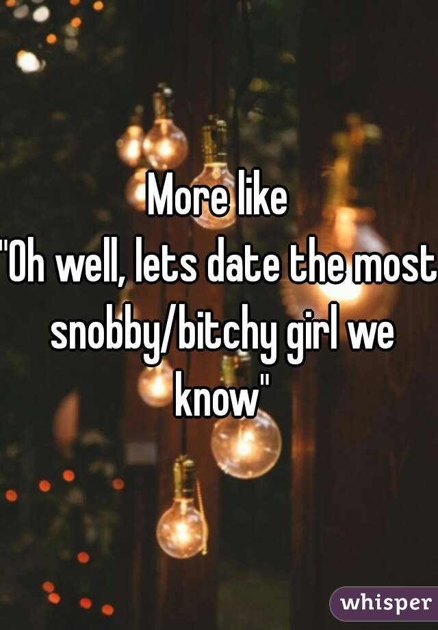 More like
"Oh well, lets date the most snobby/bitchy girl we know"