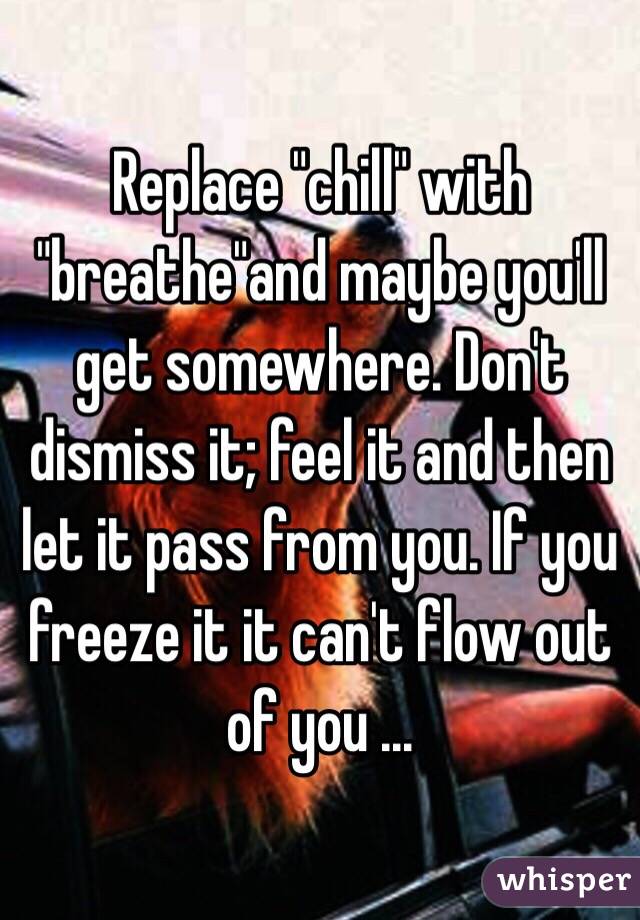 Replace "chill" with "breathe"and maybe you'll get somewhere. Don't dismiss it; feel it and then let it pass from you. If you freeze it it can't flow out of you ...