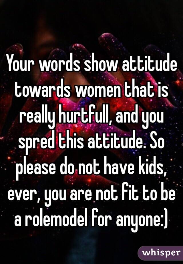 Your words show attitude towards women that is really hurtfull, and you spred this attitude. So please do not have kids, ever, you are not fit to be a rolemodel for anyone:)