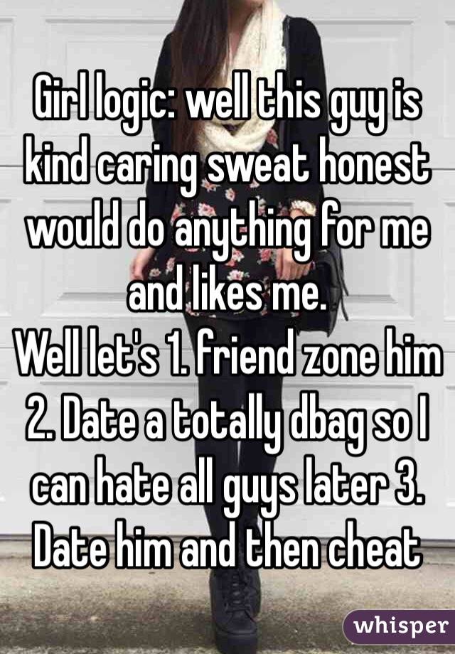 Girl logic: well this guy is kind caring sweat honest would do anything for me and likes me. 
Well let's 1. friend zone him 2. Date a totally dbag so I can hate all guys later 3. Date him and then cheat 