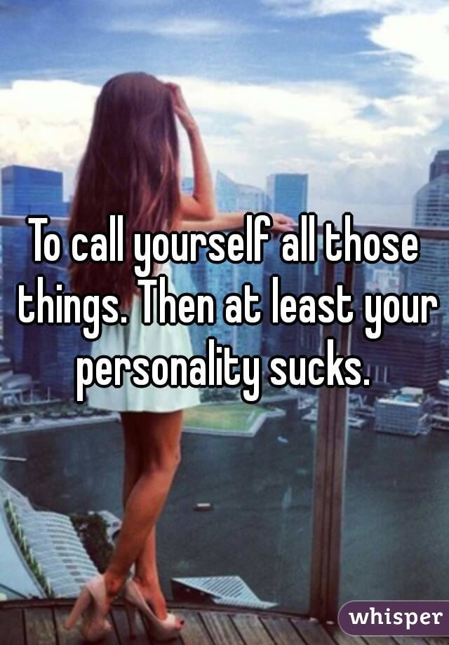 To call yourself all those things. Then at least your personality sucks. 