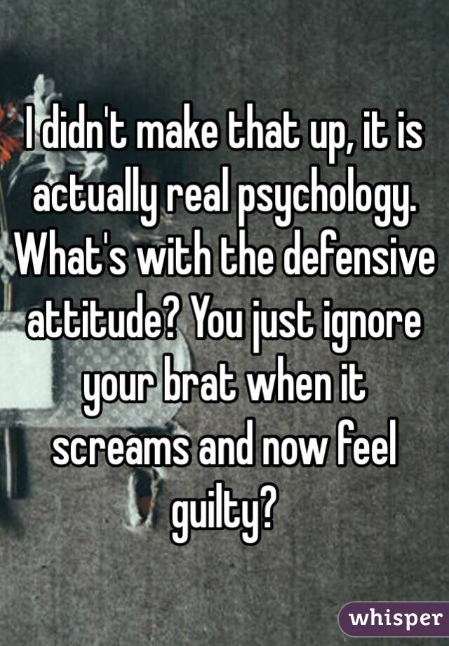 I didn't make that up, it is actually real psychology. What's with the defensive attitude? You just ignore your brat when it screams and now feel guilty?