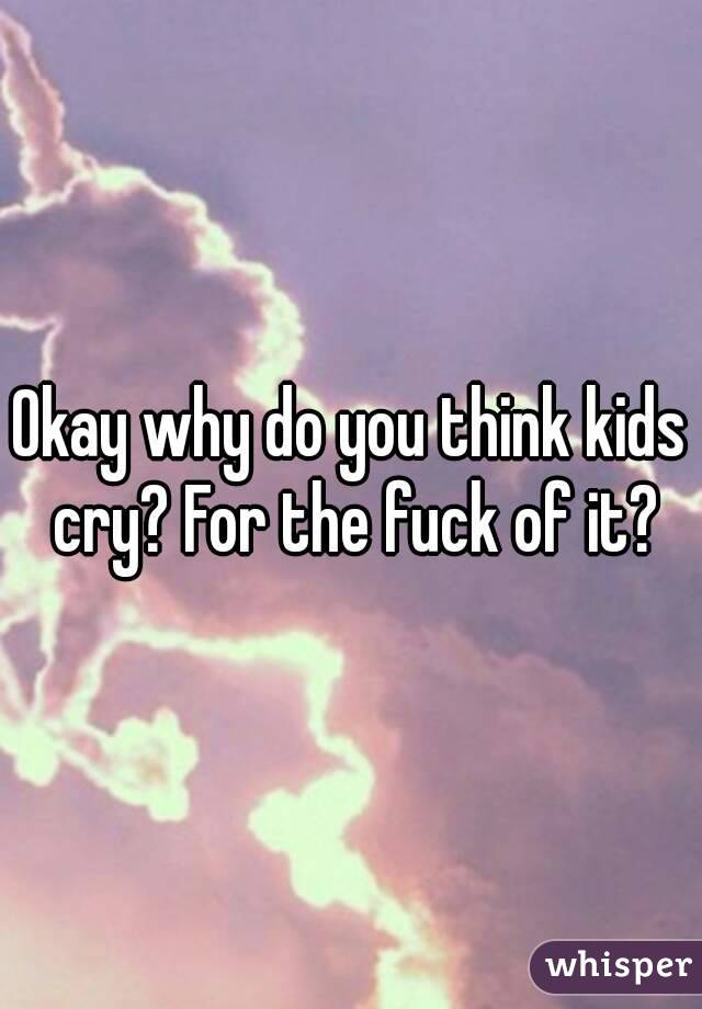 Okay why do you think kids cry? For the fuck of it?