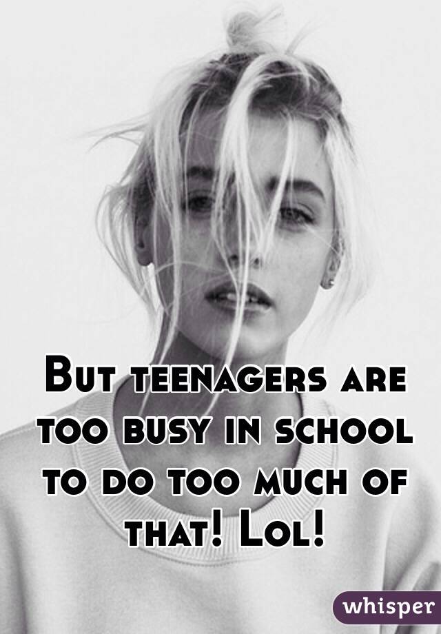 But teenagers are too busy in school to do too much of that! Lol!