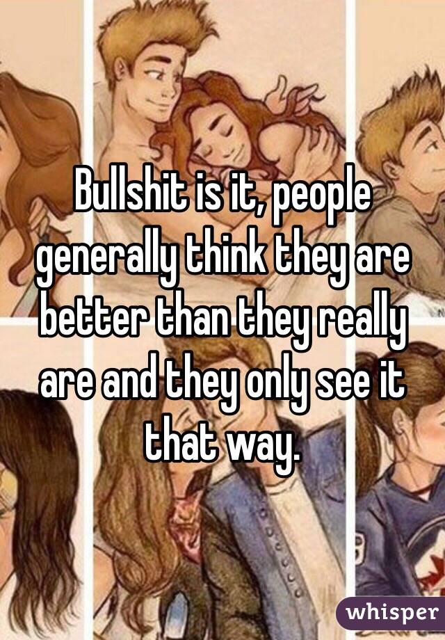 Bullshit is it, people generally think they are better than they really are and they only see it that way.