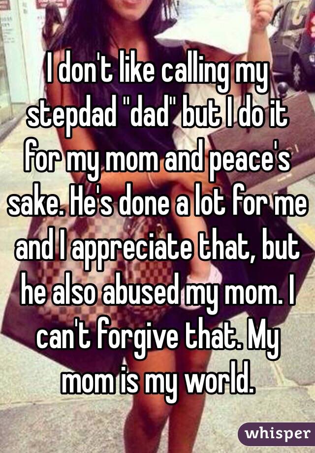 I don't like calling my stepdad "dad" but I do it for my mom and peace's sake. He's done a lot for me and I appreciate that, but he also abused my mom. I can't forgive that. My mom is my world.