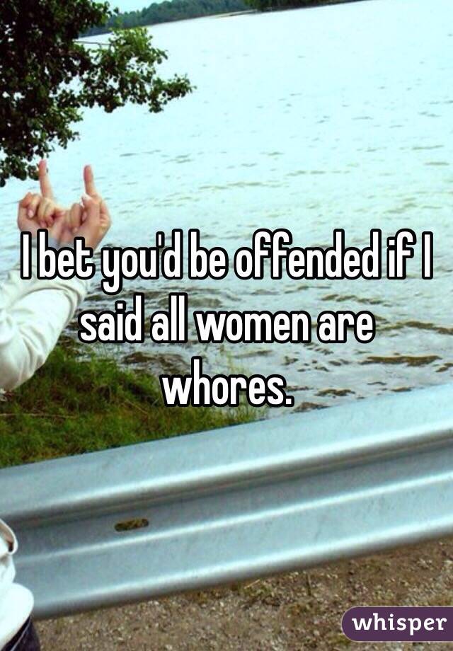 I bet you'd be offended if I said all women are whores.