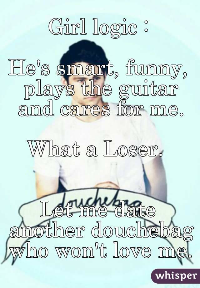 Girl logic :

He's smart, funny, plays the guitar and cares for me.

What a Loser. 


Let me date another douchebag who won't love me.


