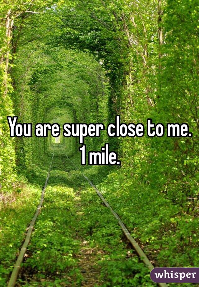 You are super close to me. 1 mile. 