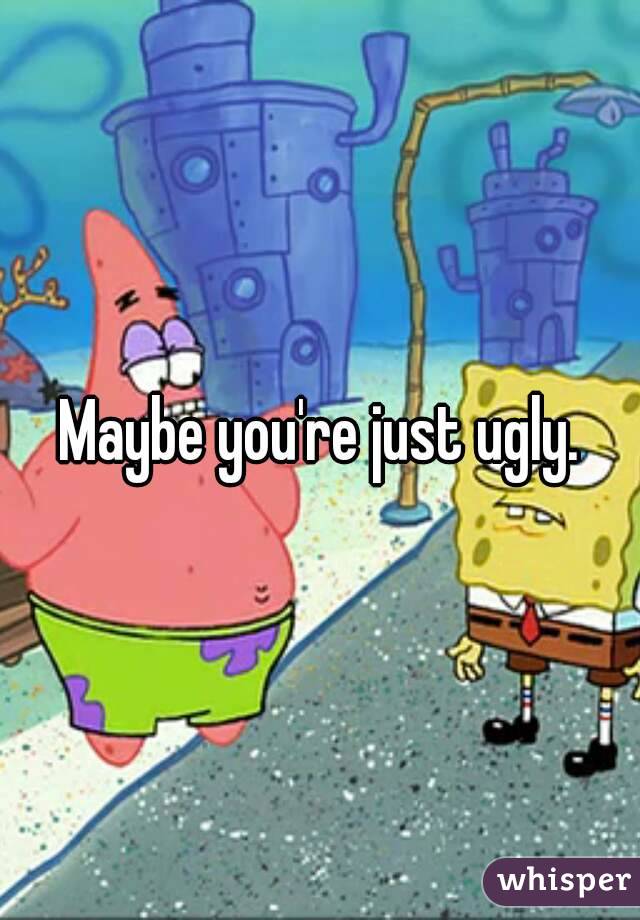 Maybe you're just ugly.