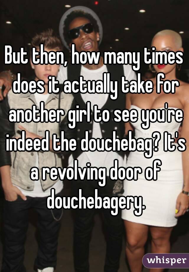 But then, how many times does it actually take for another girl to see you're indeed the douchebag? It's a revolving door of douchebagery.