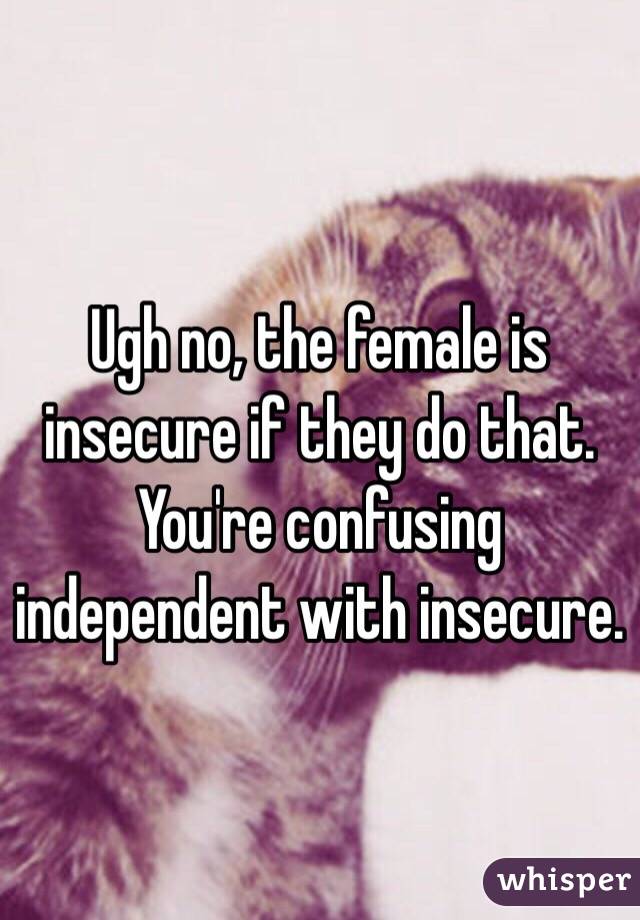 Ugh no, the female is insecure if they do that. You're confusing independent with insecure.