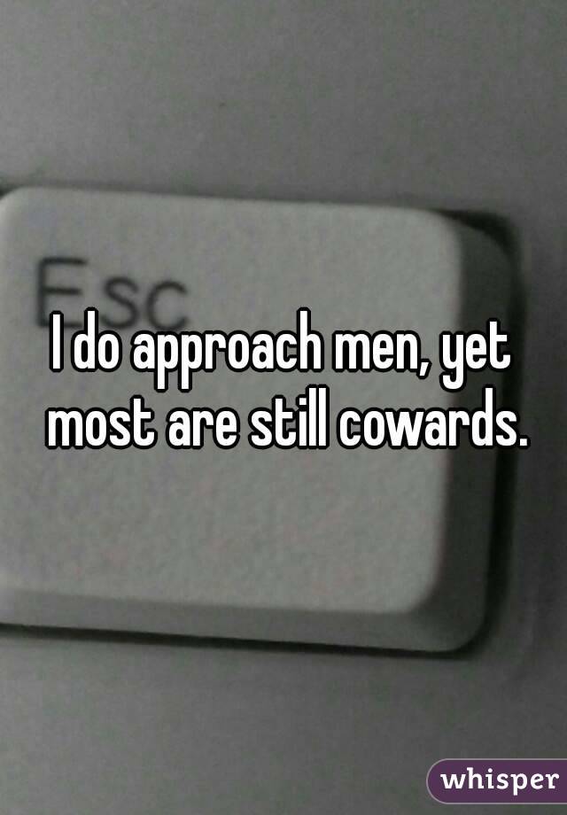 I do approach men, yet most are still cowards.