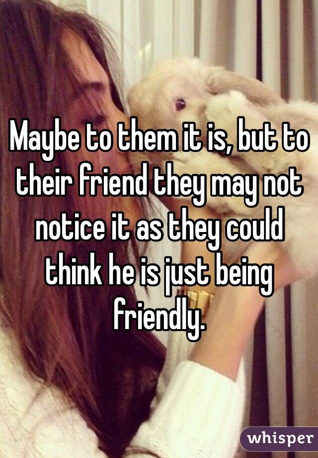 Maybe to them it is, but to their friend they may not notice it as they could think he is just being friendly.