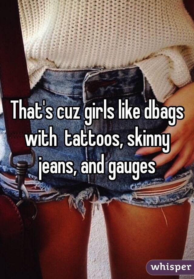 That's cuz girls like dbags with  tattoos, skinny jeans, and gauges 