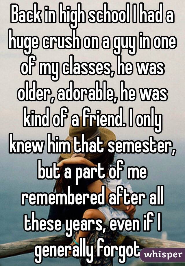 Back in high school I had a huge crush on a guy in one of my classes, he was older, adorable, he was kind of a friend. I only knew him that semester, but a part of me remembered after all these years, even if I generally forgot...