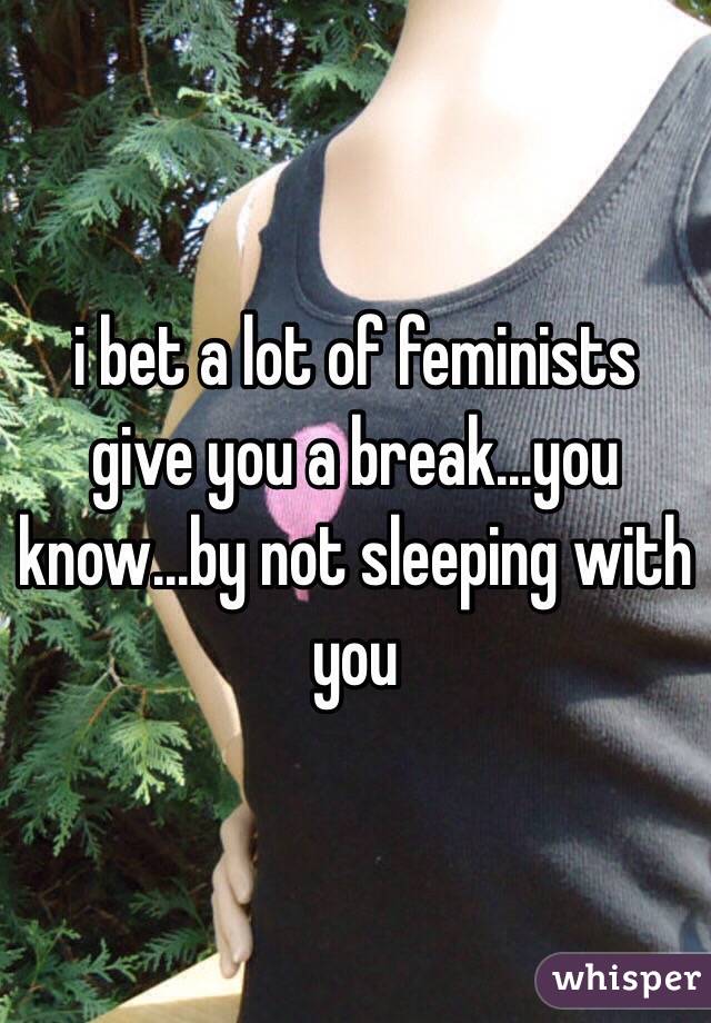 i bet a lot of feminists give you a break...you know...by not sleeping with you