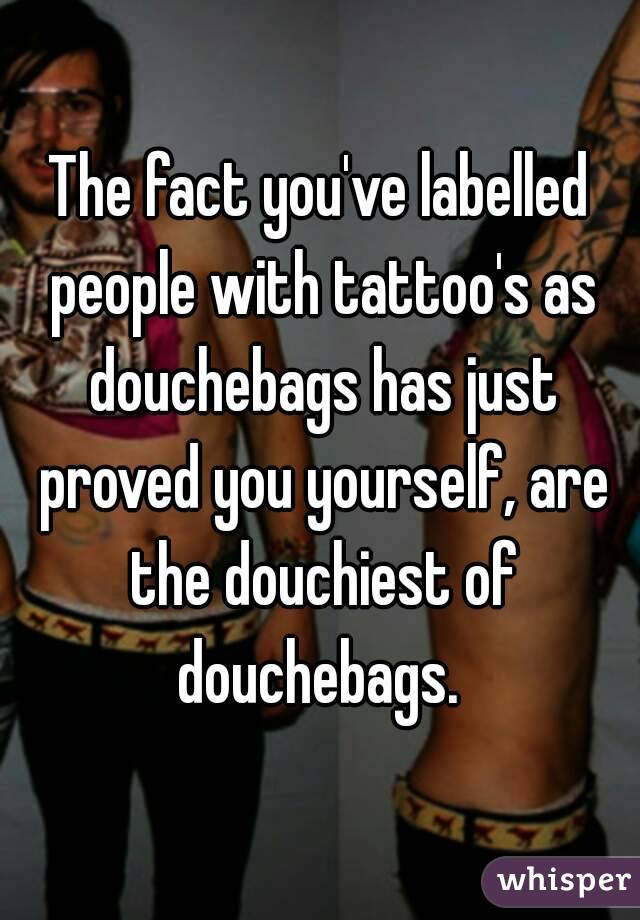 The fact you've labelled people with tattoo's as douchebags has just proved you yourself, are the douchiest of douchebags. 