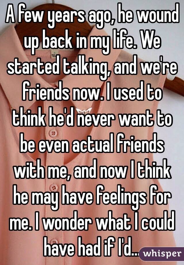 A few years ago, he wound up back in my life. We started talking, and we're friends now. I used to think he'd never want to be even actual friends with me, and now I think he may have feelings for me. I wonder what I could have had if I'd...