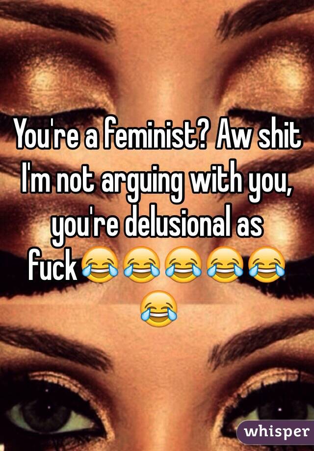 You're a feminist? Aw shit I'm not arguing with you, you're delusional as fuck😂😂😂😂😂😂