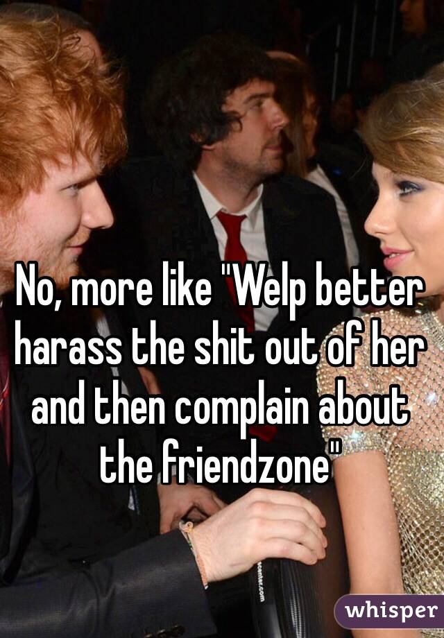 No, more like "Welp better harass the shit out of her and then complain about the friendzone"