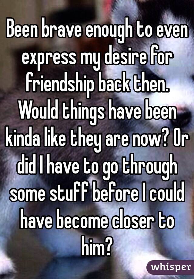 Been brave enough to even express my desire for friendship back then. Would things have been kinda like they are now? Or did I have to go through some stuff before I could have become closer to him?