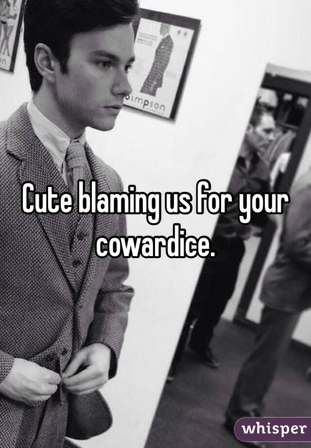 Cute blaming us for your cowardice.