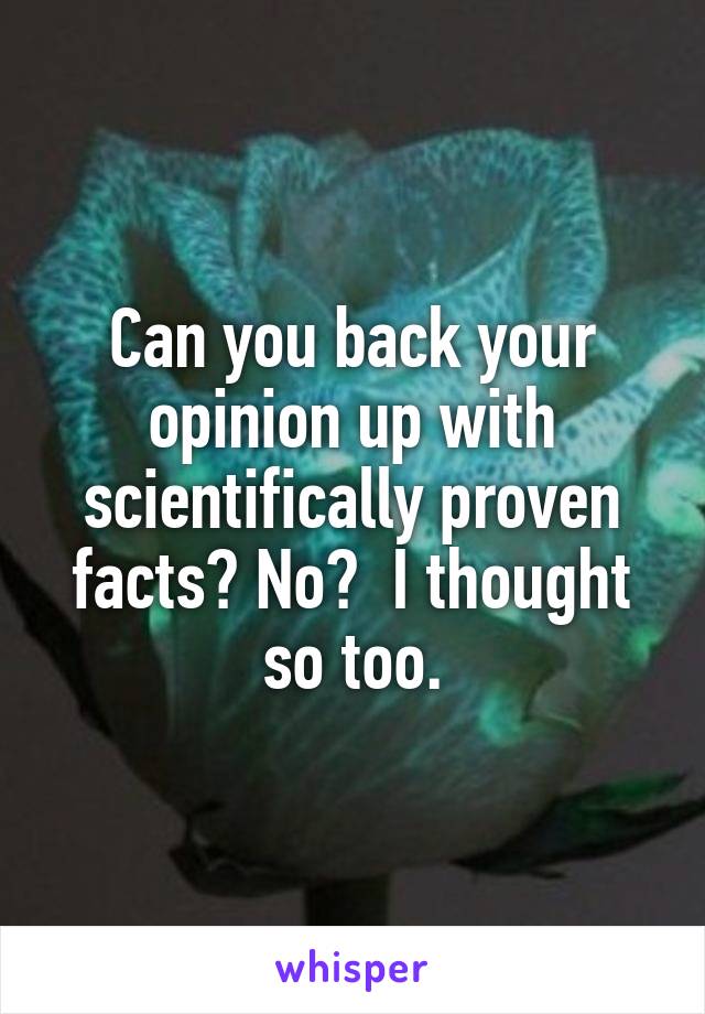 Can you back your opinion up with scientifically proven facts? No?  I thought so too.
