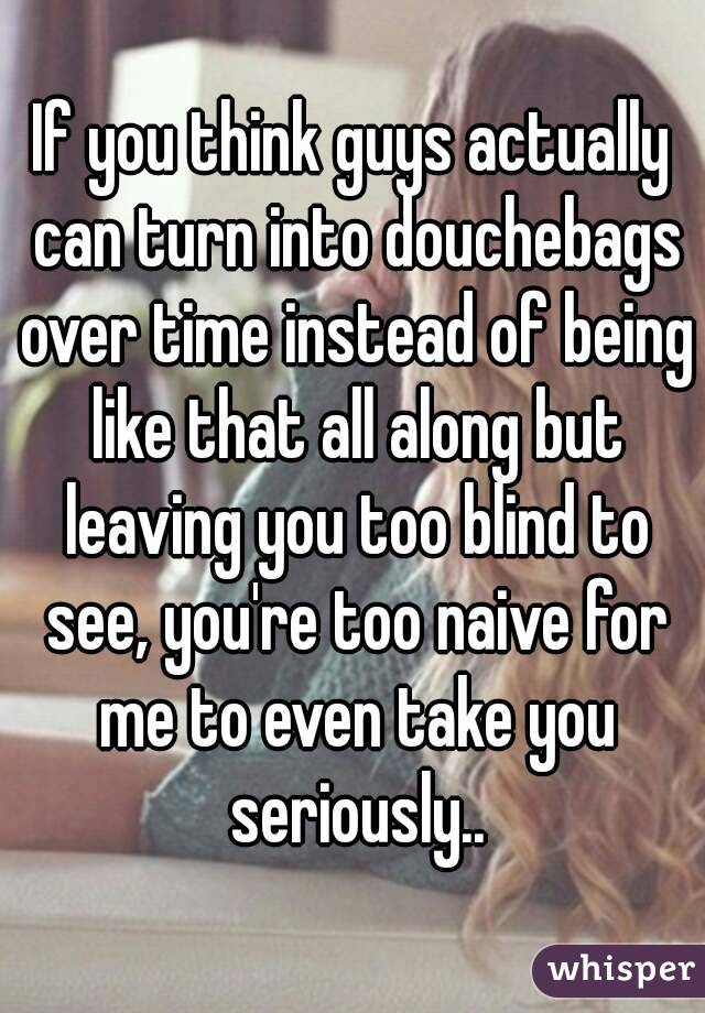 If you think guys actually can turn into douchebags over time instead of being like that all along but leaving you too blind to see, you're too naive for me to even take you seriously..