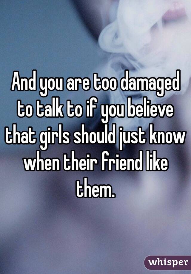 And you are too damaged to talk to if you believe that girls should just know when their friend like them.