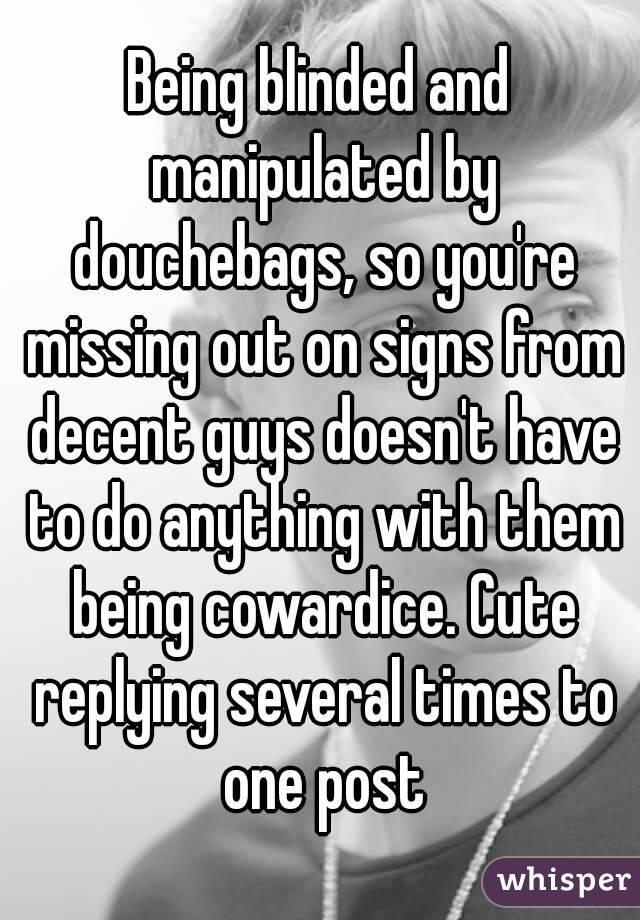 Being blinded and manipulated by douchebags, so you're missing out on signs from decent guys doesn't have to do anything with them being cowardice. Cute replying several times to one post