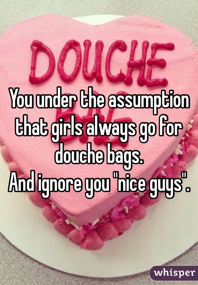 You under the assumption that girls always go for douche bags.
And ignore you "nice guys".