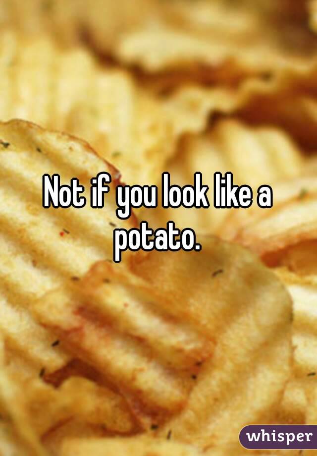 Not if you look like a potato. 