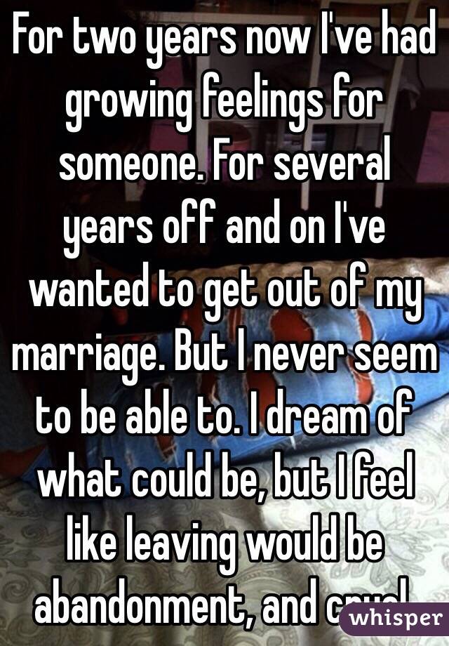 For two years now I've had growing feelings for someone. For several years off and on I've wanted to get out of my marriage. But I never seem to be able to. I dream of what could be, but I feel like leaving would be abandonment, and cruel.